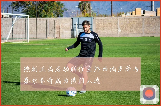 热刺正式启动新任主帅面试罗泽与泰尔齐奇成为热门人选