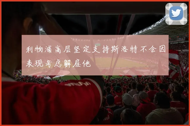 利物浦高层坚定支持斯洛特不会因表现考虑解雇他