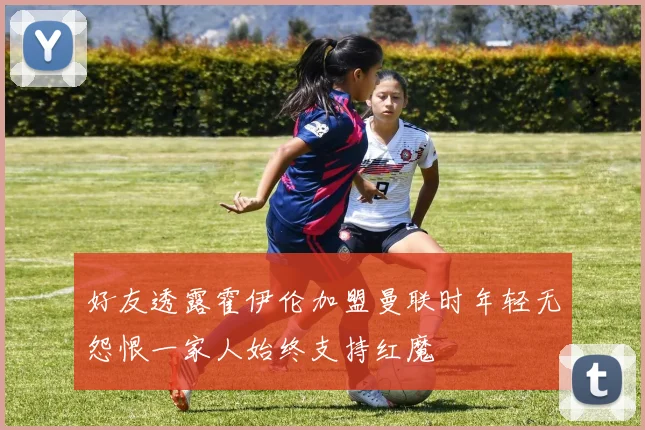 好友透露霍伊伦加盟曼联时年轻无怨恨一家人始终支持红魔