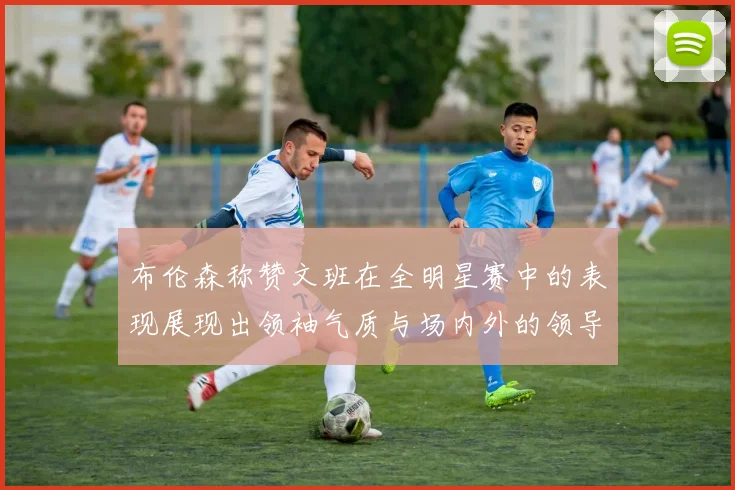 布伦森称赞文班在全明星赛中的表现展现出领袖气质与场内外的领导力