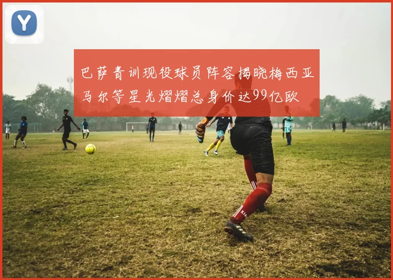 巴萨青训现役球员阵容揭晓梅西亚马尔等星光熠熠总身价达99亿欧