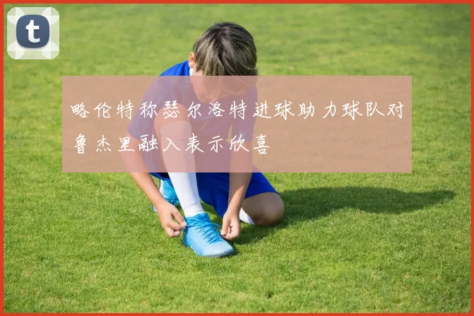 略伦特称瑟尔洛特进球助力球队对鲁杰里融入表示欣喜