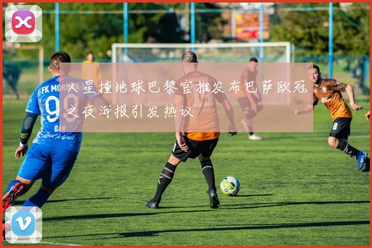 火星撞地球巴黎官推发布巴萨欧冠之夜海报引发热议