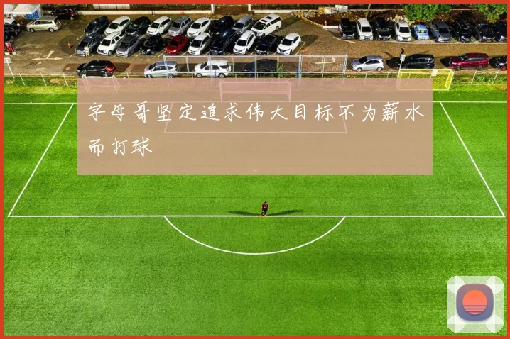 字母哥坚定追求伟大目标不为薪水而打球