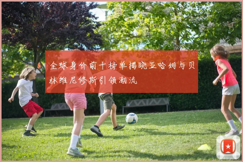 全球身价前十榜单揭晓亚哈姆与贝林维尼修斯引领潮流