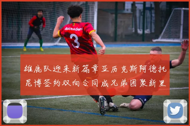 雄鹿队迎来新篇章亚历克斯阿德托昆博签约双向合同成兄弟团聚新里程碑